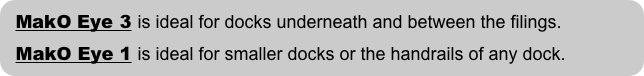 MakO Eye 3 is ideal for docks underneath and between the filings.
  MakO Eye 1 is ideal for smaller docks or the handrails of any dock.